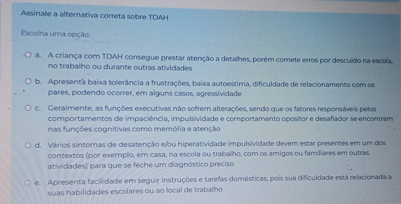 Assinale a alternativa correta sobre TDAH
Escolha uma opção:
a. A criança com TDAH consegue prestar atenção a detalhes, porém comete erros por descuído na escola,
no trabalho ou durante outras atividades
b. Apresentà baixa tolerância a frustrações, baixa autoestima, dificuldade de relacionamento com os
pares, podendo ocorrer, em alguns casos, agressividade
c. Geralmente, as funções executivas não sofrem alterações, sendo que os fatores responsáveis pelos
comportamentos de impaciência, impulsividade e comportamento opositor e desafiador se encontram
nas funções cognitivas como memória e atenção
d. Vários sintomas de desatenção e/ou hiperatividade impulsividade devem estar presentes em um dos
contextos (por exemplo, em casa, na escola ou trabalho, com os amigos ou familiares em outras
atividades) para que se feche um diagnóstico preciso
e Apresenta facilidade em seguir instruções e tarefas domésticas, pois sua dificuldade está relacionada a
suas habilidades escolares ou ao local de trabalho