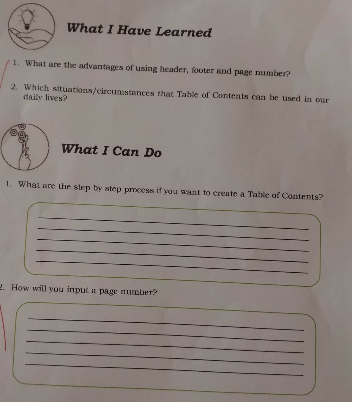 What I Have Learned 
1. What are the advantages of using header, footer and page number? 
2. Which situations/circumstances that Table of Contents can be used in our 
daily lives? 
What I Can Do 
1. What are the step by step process if you want to create a Table of Contents? 
_ 
_ 
_ 
_ 
_ 
_ 
_ 
2. How will you input a page number? 
_ 
_ 
_ 
_ 
_