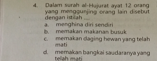 Dalam surah al-Hujurat ayat 12 orang
yang menggunjing orang lain disebut
dengan istilah ....
a. menghina diri sendiri
b. memakan makanan busuk
c. memakan daging hewan yang telah
mati
d. memakan bangkai saudaranya yang
telah mati