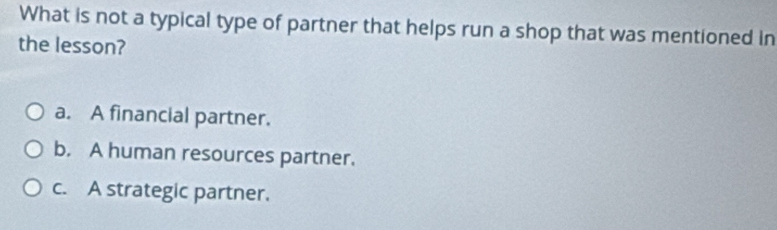 What is not a typical type of partner that helps run a shop that was mentioned in
the lesson?
a. A financial partner.
b. A human resources partner.
c. A strategic partner.