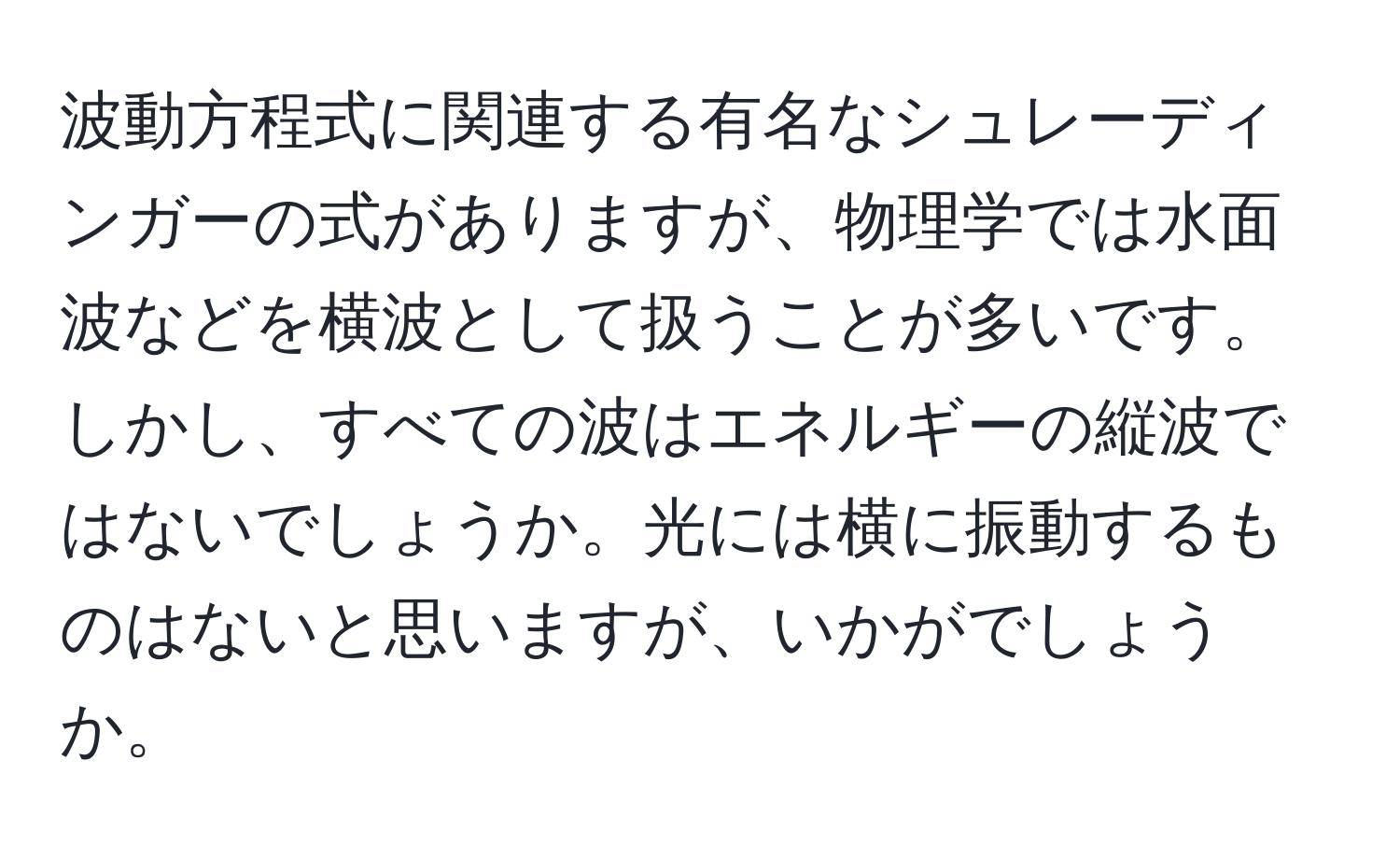 波動方程式に関連する有名なシュレーディンガーの式がありますが、物理学では水面波などを横波として扱うことが多いです。しかし、すべての波はエネルギーの縦波ではないでしょうか。光には横に振動するものはないと思いますが、いかがでしょうか。