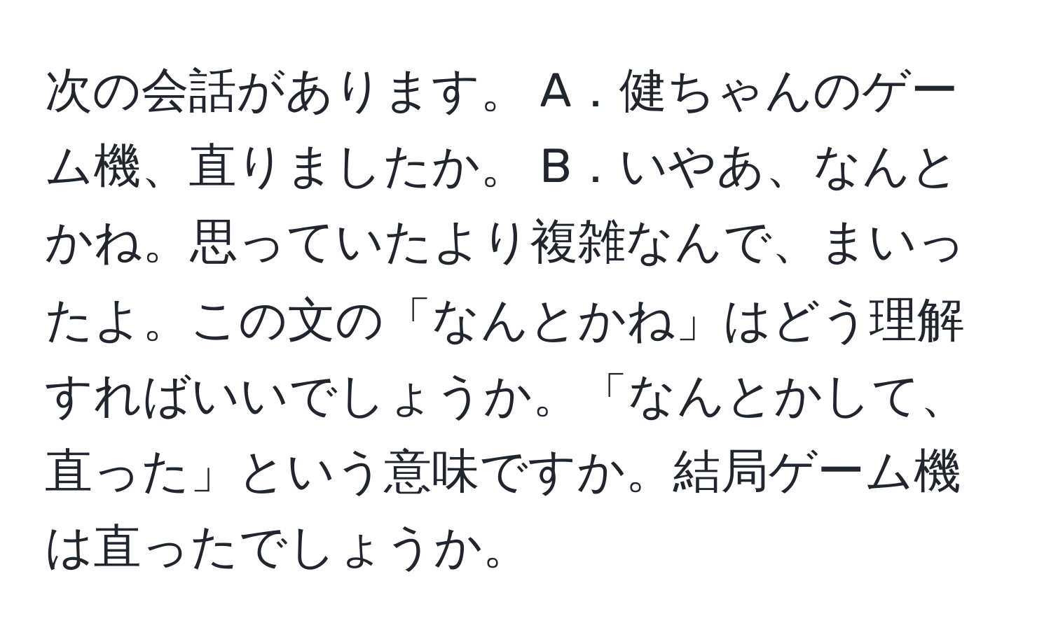 次の会話があります。 A．健ちゃんのゲーム機、直りましたか。 B．いやあ、なんとかね。思っていたより複雑なんで、まいったよ。この文の「なんとかね」はどう理解すればいいでしょうか。「なんとかして、直った」という意味ですか。結局ゲーム機は直ったでしょうか。