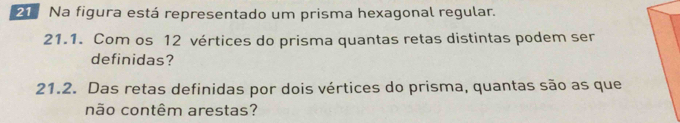 Na figura está representado um prisma hexagonal regular. 
21.1. Com os 12 vértices do prisma quantas retas distintas podem ser 
definidas? 
21.2. Das retas definidas por dois vértices do prisma, quantas são as que 
não contêm arestas?