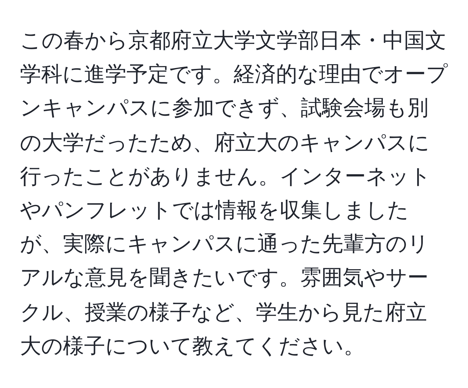 この春から京都府立大学文学部日本・中国文学科に進学予定です。経済的な理由でオープンキャンパスに参加できず、試験会場も別の大学だったため、府立大のキャンパスに行ったことがありません。インターネットやパンフレットでは情報を収集しましたが、実際にキャンパスに通った先輩方のリアルな意見を聞きたいです。雰囲気やサークル、授業の様子など、学生から見た府立大の様子について教えてください。