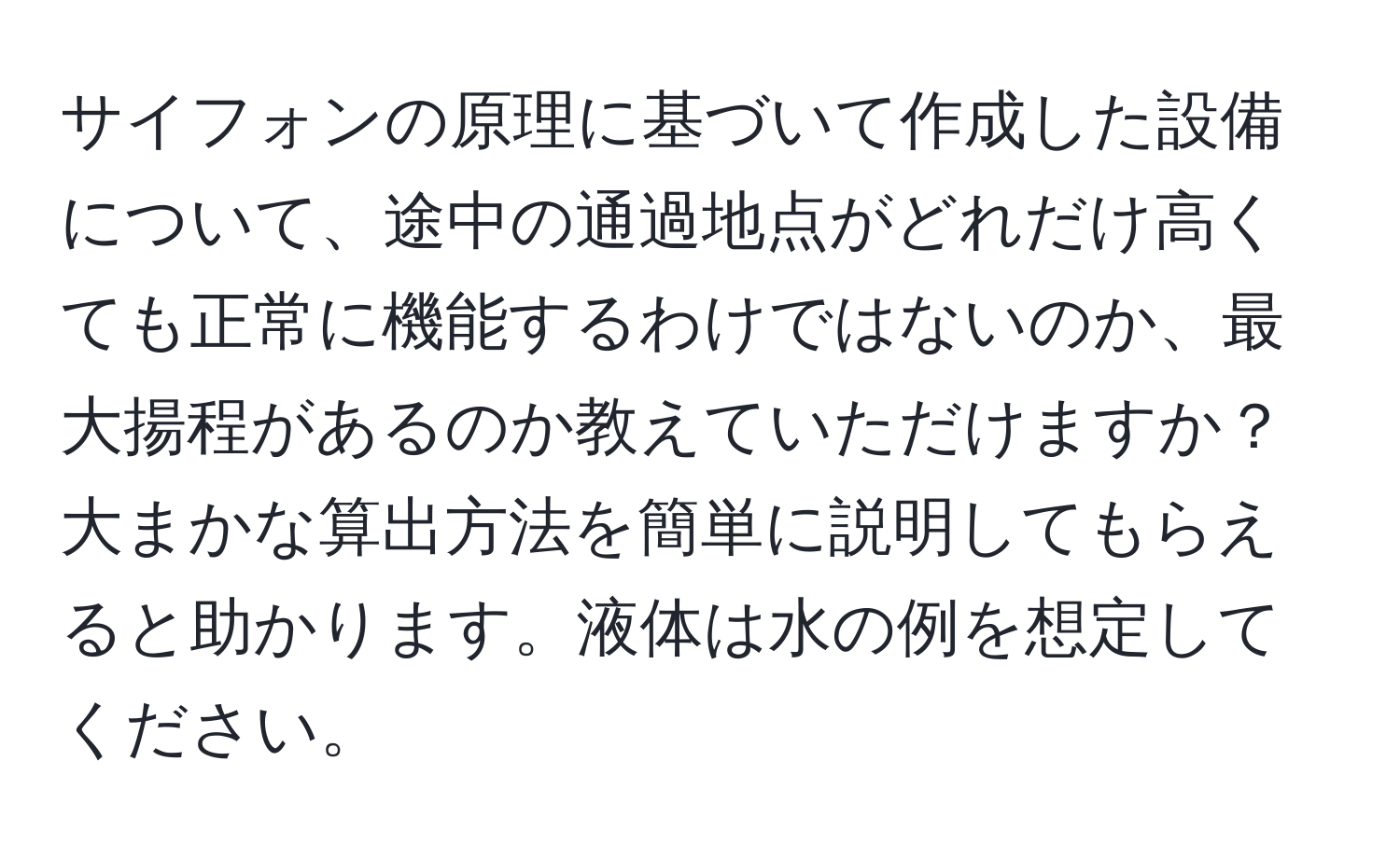 サイフォンの原理に基づいて作成した設備について、途中の通過地点がどれだけ高くても正常に機能するわけではないのか、最大揚程があるのか教えていただけますか？大まかな算出方法を簡単に説明してもらえると助かります。液体は水の例を想定してください。