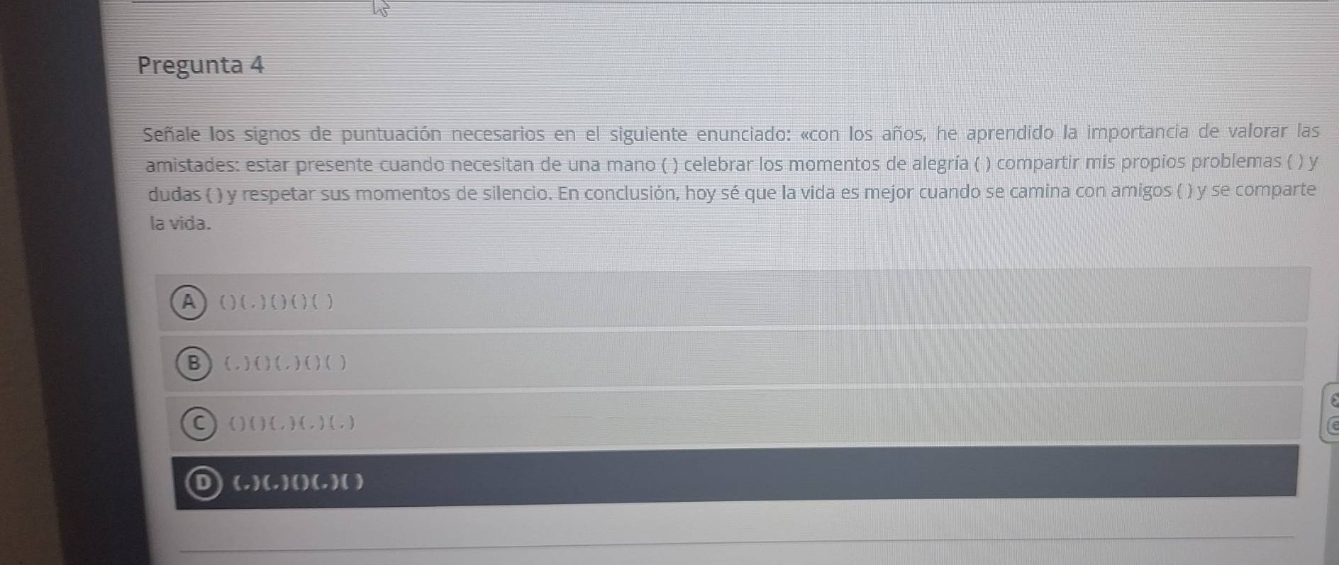 Pregunta 4
Señale los signos de puntuación necesarios en el siguiente enunciado: «con los años, he aprendido la importancia de valorar las
amistades: estar presente cuando necesitan de una mano ( ) celebrar los momentos de alegría ( ) compartir mís propios problemas ( ) y
dudas ( ) y respetar sus momentos de silencio. En conclusión, hoy sé que la vida es mejor cuando se camina con amigos ( ) y se comparte
la vida.
A ()(.)()()
B (.)()(.)()()
C ()()(,)(,)(,)
D (-)(-)()(-)()