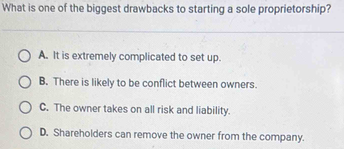 What is one of the biggest drawbacks to starting a sole proprietorship?
A. It is extremely complicated to set up.
B. There is likely to be conflict between owners.
C. The owner takes on all risk and liability.
D. Shareholders can remove the owner from the company.