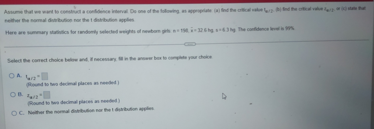 Assume that we want to construct a confidence interval. Do one of the following, as appropriate: (a) find the critical value t_a/2 , (b) find the critical value z_a/2 , or (c) state that
neither the normal distribution nor the t distribution applies.
Here are summary statistics for randomly selected weights of newborn girls: n=198, overline x=32.6hg, s=6.3hg The confidence level is 99%.
Select the correct choice below and, if necessary, fill in the answer box to complete your choice.
A. t_alpha /2=□
(Round to two decimal places as needed.)
B. z_alpha /2=□
(Round to two decimal places as needed.)
C. Neither the normal distribution nor the t distribution applies