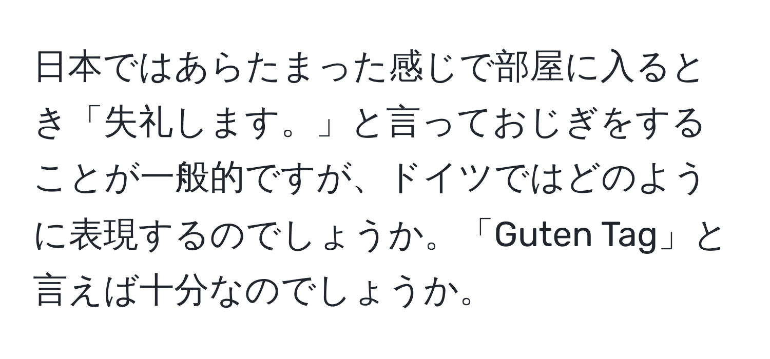 日本ではあらたまった感じで部屋に入るとき「失礼します。」と言っておじぎをすることが一般的ですが、ドイツではどのように表現するのでしょうか。「Guten Tag」と言えば十分なのでしょうか。