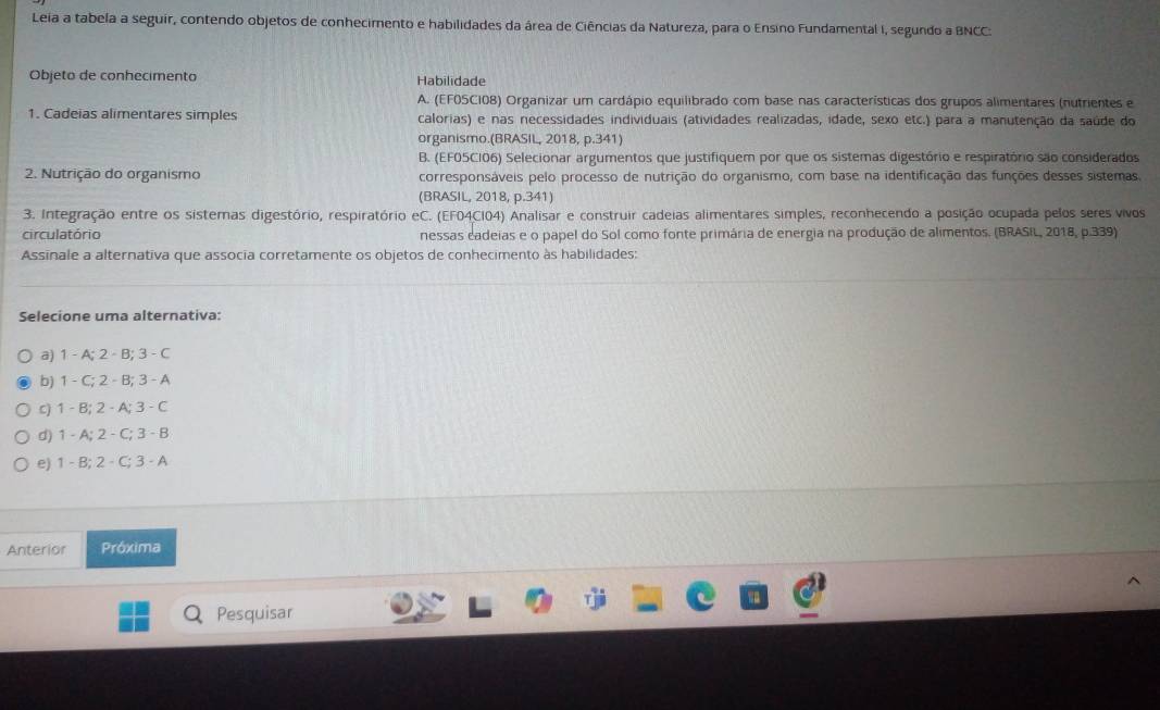 Leia a tabela a seguir, contendo objetos de conhecimento e habilidades da área de Ciências da Natureza, para o Ensino Fundamental I, segundo a BNCC:
Objeto de conhecimento Habilidade
A. (EF0SC108) Organizar um cardápio equilibrado com base nas características dos grupos alimentares (nutrientes e
1. Cadeias alimentares simples calorias) e nas necessidades individuais (atividades realizadas, idade, sexo etc.) para a manutenção da saúde do
organismo.(BRASIL, 2018, p.341)
B. (EF05C106) Selecionar argumentos que justifiquem por que os sistemas digestório e respiratório são considerados
2. Nutrição do organismo corresponsáveis pelo processo de nutrição do organismo, com base na identificação das funções desses sistemas
(BRASIL, 2018, p.341)
3. Integração entre os sistemas digestório, respiratório eC. (EF04CI04) Analisar e construir cadeias alimentares simples, reconhecendo a posição ocupada pelos seres vivos
circulatório nessas cadeias e o papel do Sol como fonte primária de energia na produção de alimentos. (BRASIL, 2018, p.339)
Assinale a alternativa que associa corretamente os objetos de conhecimento às habilidades:
Selecione uma alternativa:
a) 1 - A; 2- B; 3 - C
b) 1 - C; 2 -B; 3 - A
C) 1 - B; 2 - A; 3 - C
d) 1 - A; 2 - C; 3 - B
e) 1 - B; 2 - C; 3 - A
Anterior Próxima
Pesquisar