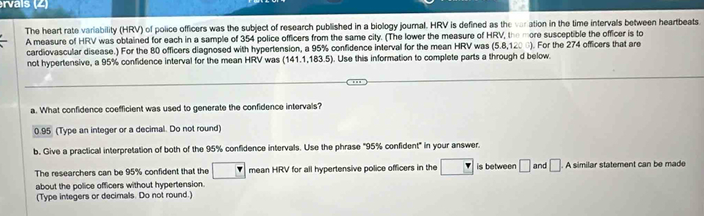 rvais (2) 
The heart rate variability (HRV) of police officers was the subject of research published in a biology journal. HRV is defined as the varation in the time intervals between heartbeats. 
A measure of HRV was obtained for each in a sample of 354 police officers from the same city. (The lower the measure of HRV, the more susceptible the officer is to 
cardiovascular disease.) For the 80 officers diagnosed with hypertension, a 95% confidence interval for the mean HRV was (5.8,1200). For the 274 officers that are 
not hypertensive, a 95% confidence interval for the mean HRV was (141.1,183.5). Use this information to complete parts a through d below. 
a. What confidence coefficient was used to generate the confidence intervals?
0.95 (Type an integer or a decimal. Do not round) 
b. Give a practical interpretation of both of the 95% confidence intervals. Use the phrase "95% confident" in your answer. 
The researchers can be 95% confident that the mean HRV for all hypertensive police officers in the is between □ and □. A similar statement can be made 
about the police officers without hypertension. 
(Type integers or decimals. Do not round.)