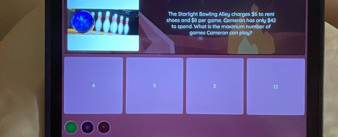 The Starlight Bowling Alley charges $6 to rent
shoes and $8 per game. Cameron has only $42
to spend. What is the maximum number of
games Cameron can play?
4
5
3
12