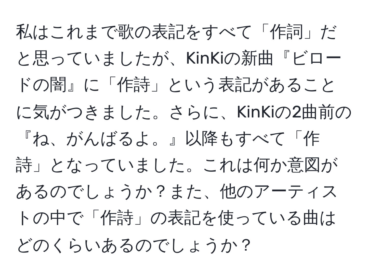 私はこれまで歌の表記をすべて「作詞」だと思っていましたが、KinKiの新曲『ビロードの闇』に「作詩」という表記があることに気がつきました。さらに、KinKiの2曲前の『ね、がんばるよ。』以降もすべて「作詩」となっていました。これは何か意図があるのでしょうか？また、他のアーティストの中で「作詩」の表記を使っている曲はどのくらいあるのでしょうか？