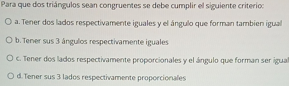 Para que dos triángulos sean congruentes se debe cumplir el siguiente criterio:
a. Tener dos lados respectivamente iguales y el ángulo que forman tambien igual
b. Tener sus 3 ángulos respectivamente iguales
c. Tener dos lados respectivamente proporcionales y el ángulo que forman ser igual
d. Tener sus 3 lados respectivamente proporcionales