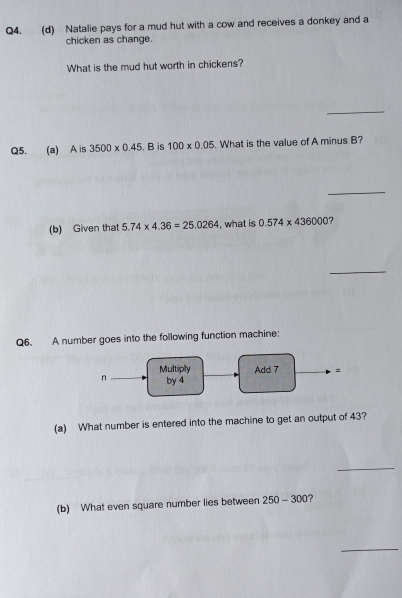 Natalie pays for a mud hut with a cow and receives a donkey and a 
chicken as change. 
What is the mud hut worth in chickens? 
_ 
Q5. (a) A is 3500* 0.45 , B is 100* 0.05. What is the value of A minus B? 
_ 
(b) Given that 5.74* 4.36=25.0264 , what is 0.574* 436000 ? 
_ 
Q6. A number goes into the following function machine; 
Multiply Add 7 = 
n by 4
(a) What number is entered into the machine to get an output of 43? 
_ 
(b) What even square number lies between 250-300
_