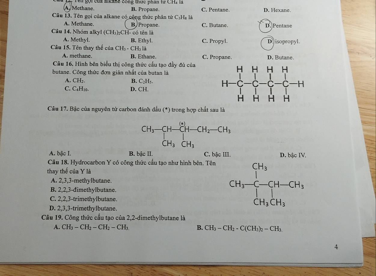 Têi gọi của alkanê công thức phần từ CH4 là
A. Methane. B. Propane. C. Pentane. D. Hexane.
Câu 13. Tên gọi của alkane có cộng thức phân tử C_3H_8 là
A. Methane. B Propane. C. Butane. D. Pentane
Câu 14. Nhóm alkyl (CH₃)₂CH- có tên là
A. Methyl. B. Ethyl. C. Propyl. D. isopropyl.
Câu 15. Tên thay thế của CH_3-CH_3 là
A. methane. B. Ethane. C. Propane. D. Butane.
Câu 16. Hình bên biểu thị công thức cấu tạo đầy đủ của
butane. Công thức đơn giản nhất của butan là
A. CH₂. B. C_2H_5.
C. C4H10. D. CH.
Câu 17. Bậc của nguyên tử carbon đánh dấu (*) trong hợp chất sau là
CH_3-CH-CH-CH_2-CH_3
A. bậc I. B. bậc II. C. bậc III. D. bậc IV.
Câu 18. Hydrocarbon Y có công thức cấu tạo như hình bên. Tên
thay thế của Y là
A. 2,3,3-methylbutane.
B. 2,2,3-đimethylbutane.
C. 2,2,3-trimethylbutane.
D. 2,3,3-trimethylbutane.
Câu 19. Công thức cấu tạo của 2,2-dimethylbutane là
A. CH_3-CH_2-CH_2-CH_3. B. CH_3-CH_2-C(CH_3)_2-CH_3.
4