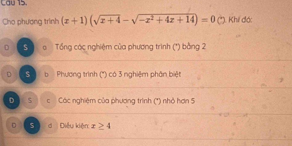 Cau 15.
Cho phương trình (x+1)(sqrt(x+4)-sqrt(-x^2+4x+14))=0 (*). Khi đó:
D S Tổng các nghiệm của phương trình (*) bằng 2
D s b Phương trình (*) có 3 nghiệm phân biệt
D S Các nghiệm của phương trình (*) nhỏ hơn 5
D S d Điều kiện: x≥ 4