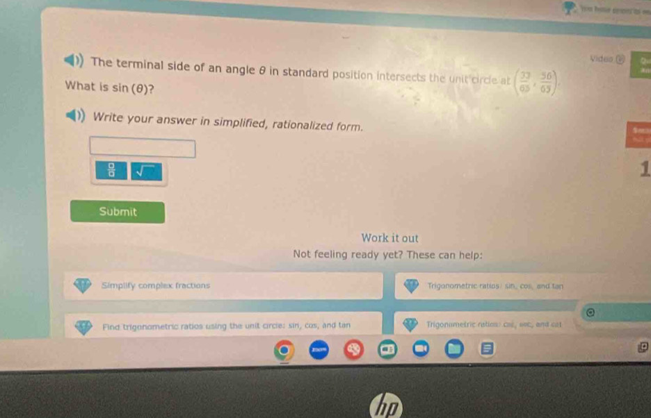 Vides Q 
The terminal side of an angle θ in standard position intersects the unit circle at ( 33/65 , 56/65 ). 
What is sin (θ ) ? 
Write your answer in simplified, rationalized form.
 □ /□  
1 
Submit 
Work it out 
Not feeling ready yet? These can help: 
Simplify complex fractions Trigonometric ratios: sin, cos, and tan
Find trignnometric ratios using the unit circie: sin, cos, and tan Trigonometric ration: cas, soc, and sat
