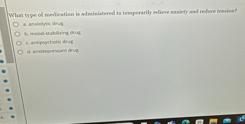 What type of medication is administered to temporarily relieve anxiety and reduce tension?
a. anxiolytic drug
b. mood-stabilizing drug
c. antipsychotic drug
d. antidepressant drug
6