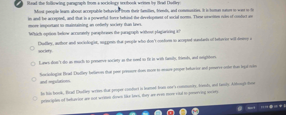 Read the following paragraph from a sociology textbook written by Brad Dudley:
Most people learn about acceptable behavior from their families, friends, and communities. It is human nature to want to fit
in and be accepted, and that is a powerful force behind the development of social norms. These unwritten rules of conduct are
more important to maintaining an orderly society than laws.
Which option below accurately paraphrases the paragraph without plagiarizing it?
Dudley, author and sociologist, suggests that people who don’t conform to accepted standards of behavior will destroy a
society.
Laws don’t do as much to preserve society as the need to fit in with family, friends, and neighbors.
Sociologist Brad Dudley believes that peer pressure does more to ensure proper behavior and preserve order than legal rules
and regulations.
In his book, Brad Dudley writes that proper conduct is learned from one's community, friends, and family. Although these
principles of behavior are not written down like laws, they are even more vital to preserving society.