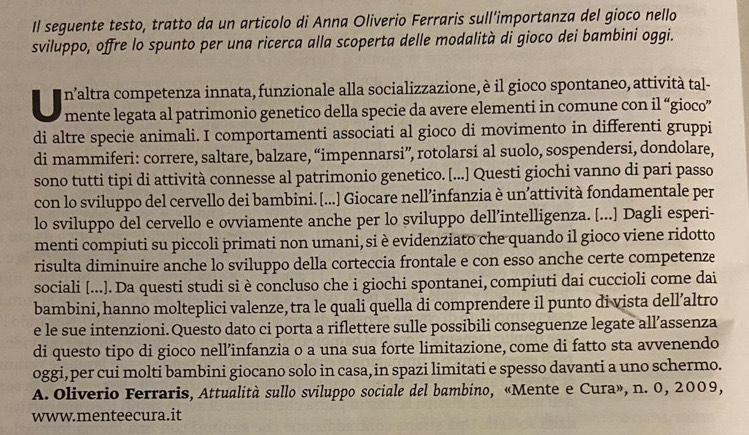 Il seguente testo, tratto da un articolo di Anna Oliverio Ferraris sull'importanza del gioco nello
sviluppo, offre lo spunto per una ricerca alla scoperta delle modalità di gioco dei bambini oggi.
U n’altra competenza innata, funzionale alla socializzazione, è il gioco spontaneo, attività tal-
mente legata al patrimonio genetico della specie da avere elementi in comune con il “gioco”
di altre specie animali. I comportamenti associati al gioco di movimento in differenti gruppi
di mammiferi: correre, saltare, balzare, “impennarsi”, rotolarsi al suolo, sospendersi, dondolare,
sono tutti tipi di attività connesse al patrimonio genetico. [...] Questi giochi vanno di pari passo
con lo sviluppo del cervello dei bambini. [...] Giocare nell’infanzia è un’attività fondamentale per
lo sviluppo del cervello e ovviamente anche per lo sviluppo dell’intelligenza. [...] Dagli esperi-
menti compiuti su piccoli primati non umani, si è evidenziato che quando il gioco viene ridotto
risulta diminuire anche lo sviluppo della corteccia frontale e con esso anche certe competenze
sociali [...]. Da questi studi si è concluso che i giochi spontanei, compiuti dai cuccioli come dai
bambini, hanno molteplici valenze, tra le quali quella di comprendere il punto di vista dell’altro
e le sue intenzioni.Questo dato ci porta a riflettere sulle possibili conseguenze legate all’assenza
di questo tipo di gioco nell’infanzia o a una sua forte limitazione, come di fatto sta avvenendo
oggi,per cui molti bambini giocano solo in casa, in spazi limitati e spesso davanti a uno schermo.
A. Oliverio Ferraris, Attualità sullo sviluppo sociale del bambino, «Mente e Cura», n. 0, 2009,
www.menteecura.it