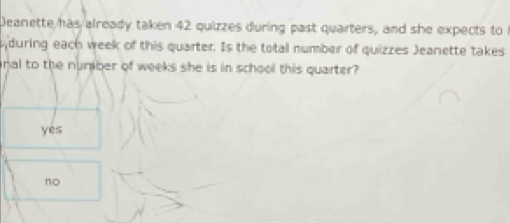 Deanette has already taken 42 quizzes during past quarters, and she expects to 
during each week of this quarter. Is the total number of quizzes Jeanette takes
nal to the nuraber of weeks she is in school this quarter?
yes
no