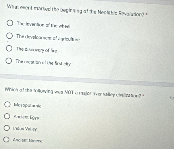 What event marked the beginning of the Neolithic Revolution? *
The invention of the wheel
The development of agriculture
The discovery of fire
The creation of the first city
Which of the following was NOT a major river valley civilization? * 6 p
Mesopotamia
Ancient Egypt
Indus Valley
Ancient Greece