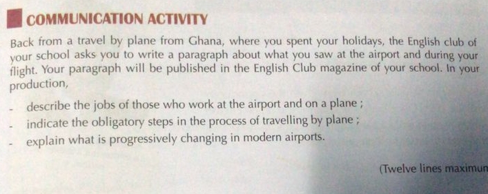 COMMUNICATION ACTIVITY 
Back from a travel by plane from Ghana, where you spent your holidays, the English club of 
your school asks you to write a paragraph about what you saw at the airport and during your 
flight. Your paragraph will be published in the English Club magazine of your school. In your 
production, 
describe the jobs of those who work at the airport and on a plane ; 
indicate the obligatory steps in the process of travelling by plane ; 
explain what is progressively changing in modern airports. 
(Twelve lines maximun