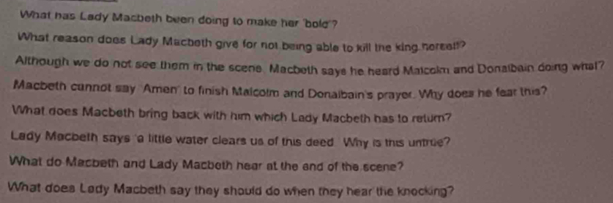 What has Lady Macbeth been doing to make her 'bold'? 
What reason does Lady Macbeth give for not being able to kill the king herself? 
Although we do not see them in the scens. Macbeth says he heard Maicolm and Donalbain doing what? 
Macbeth cunnot say "Amen' to finish Malcolm and Donaibain's prayer. Why does he fear this? 
What does Macbeth bring back with him which Lady Macbeth has to retum? 
Lady Macbeth says 'a little water clears us of this deed. Why is this untrue? 
What do Macbeth and Lady Macbeth hear at the end of the scene? 
What does Lady Macbeth say they should do when they hear the knocking?