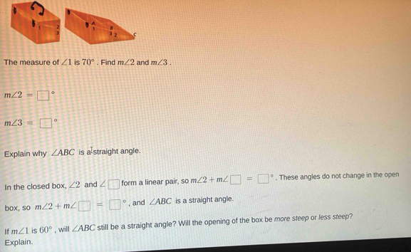 The measure of ∠ 1 is 70°. Find m∠ 2 and m∠ 3.
m∠ 2=□°
m∠ 3=□°
Explain why ∠ ABC is a[straight angle.
In the closed box, ∠ 2 and ∠ □ form a linear pair, so m∠ 2+m∠ □ =□°. These angles do not change in the open
box, so m∠ 2+m∠ □ =□° , and ∠ ABC is a straight angle.
If m∠ 1 is 60° , will ∠ ABC still be a straight angle? Will the opening of the box be more steep or less steep?
Explain.