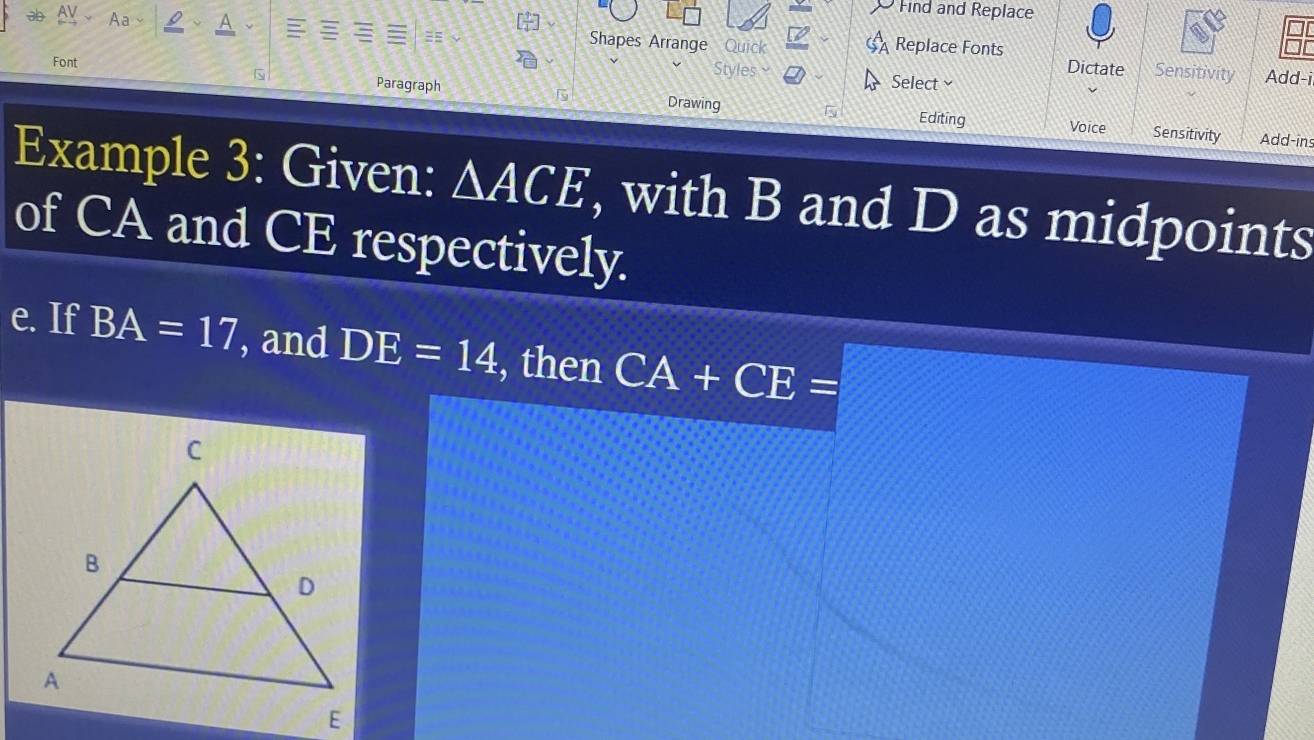 Find and Replace 
Shapes Arrange Quick Replace Fonts Dictate Sensitivity Add-i 
Font 
Styles Select 
Paragraph Drawing 
Editing Voice Sensitivity Add-ins 
Example 3: Given: △ ACE , with B and D as midpoints 
of CA and CE respectively. 
e. If BA=17 , and DE=14 , then CA+CE=