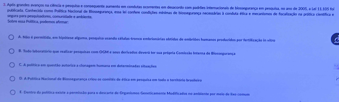 Após grandes avanços na ciência e pesquisa e consequente aumento em condutas ocorrentes em desacordo com padrões internacionais de biossegurança em pesquisa, no ano de 2005, a Lei 11.105 foi
publicada. Conhecida como Política Nacional de Biossegurança, essa lei confere condições mínimas de biossegurança necessárias à conduta ética e mecanismos de fiscalização na prática científica e
segura para pesquisadores, comunidade e ambiente.
Sobre essa Política, podemos afırmar:
A. Não é permitida, em hipótese alguma, pesquisa usando células-tronco embrionárias obtidas de embriões humanos produzidos por fertilização in vitro a
B. Todo laboratório que realizar pesquisas com OGM e seus derivados deverá ter sua própria Comissão Interna de Biossegurança
C. A política em questão autoriza a clonagem humana em determinadas situações
),(
D. A Política Nacional de Biossegurança criou os comitês de ética em pesquisa em todo o território brasileiro
E. Dentro da política existe a permissão para o descarte de Organismos Geneticamente Modificados no ambiente por meio de lixo comum