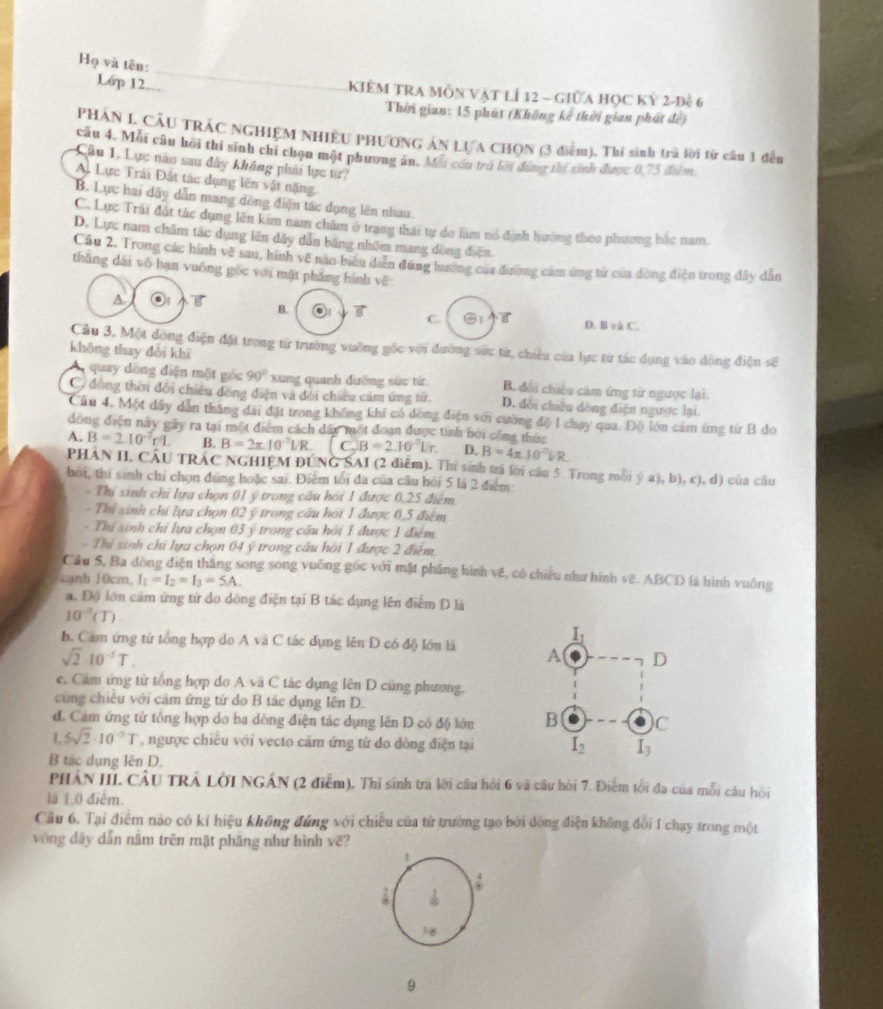 Họ và tên:
Lớp 12 KiêM TRA Môn vật lÍ 12 - giữa học kỷ 2-đề 6
Thời gian: 15 phút (Không kế thời gian phát đế)
PHÁN L CÂU TRÁC NGHIỆM NHIÊU PHƯONG ÁN LƯA CHQN (3 điểm). Thí sinh tra lời từ câu 1 đến
câu 4. Mỗi câu hồi thí sinh chi chọn một phương án. Mỗi cón trú lới dứng thị sinh được 0,75 điểm
Câu 1, Lực nào sau đây không phải lực từ?
A. Lực Trái Đất tác dụng lên vật nặng.
B. Lực hai dây dẫn mang dòng điện tác dụng lên nhưu.
C. Lực Trái đất tắc dụng lên kim nam châm ở trang thái tự do làm nổ định hướng theo phương bắc nam.
D. Lực nam châm tác dụng lên dây dẫn băng nhôm mang dòng điện
Câu 2. Trong các hính vẽ sau, hình về nào biểu diễn đùng hương của đường cảm ứng từ của đòng điện trong đây dẫn
thắng dài vô hạn vuông gốc với mặt pháng hình vE
A B. C 5 D. B vå C.
Câu 3, Một dòng điện đặt trong từ trường vuỡng gốc với đường sứu từ, chiêu của lực từ tác dụng vào dòng điện sẽ
không thay đổi khi
quay dòng diện một góc 90° xung quanh đường sức tử: B. đổi chiêu cảm ứng từ ngược lại.
C. đông thời đổi chiêu dồng điện và đối chiều cảm ứng từ. D. đời chiêu dồng điện ngược lại.
Câu 4. Một dẩy dẫn thăng đai đặt trong không khí có dông điện với cường độ 1 chạy qua. Độ lớn cảm ứng từ B do
đóng điện này gây ra tại một điểm cách dấy một đoạn được tính bởi công thức
A. B=210^(-7)rm. B. B=2π .10^(-7)LR C_2B=2.10^(-2)Lr D. B=4π .10^(-π)VR
PHAN II. CAU TRAC NGHIEM DUNG SAI (2 điễm). Thi sinh trì lời cầu 5 Trong mỗi ý a), b), c), d) của câu
hội, thí sinh chỉ chọn đùng hoặc sai. Điểm tối đa của câu hồi 5 là 2 điểm:
- Thí sinh chỉ lựa chọn 01 ý trong cầu hỏi 1 được 0,25 điểm
- Thi sinh chi lựa chọn 02 ý trong cầu hoi 1 được 0,5 điệm
- Thí sinh chỉ lựa chọn 03 ý trong cầu hồi 1 được 1 điểm
- Thí sinh chi lựa chọn 04y° trong cầu hồi 1 được 2 điểm
Cầu 5, Ba đòng điện thắng song song vuống gốc với mặt phẳng hình vệ, có chiếu như hình vẽ. ABCD là hình vuông
canh 10cm, I_L=I_2=I_3=5A.
a. Độ lớn cảm ứng tử do dông điện tại B tác dụng lên điểm D là
10^(-5)(T)
b. Cam ứng tử tổng hợp do A vã C tác dụng lên D có độ lớn lã
sqrt(2)· 10^(-5)T.
e. Cảm ứng từ tổng hợp do Asqrt(a)C tác dụng lên D cũng phương.
cũng chiếu với cảm ứng từ do B tác dụng lên D.
d. Cảm ứng từ tổng hợp do ba dông điện tác dụng lên D có độ lớn 
1. 5sqrt(2)· 10^(-2)T , ngược chiếu với vecto cảm ứng tử do đòng điện tại
B tác dụng lên D.
PHẢN IIL CÂU TRÁ LờI NGÁN (2 điểm), Thỉ sinh tra lời câu hội 6 và câu hồi 7. Điểm tối đa của mỗi câu hồi
là 1.0 điểm.
Câu 6. Tại điểm nào có kí hiệu không đứng với chiều của tử trường tạo bởi đòng điện không đổi I chạy trong một
vòng dây dẫn năm trên mặt phăng như hình vẽ?
1
a 
:

9