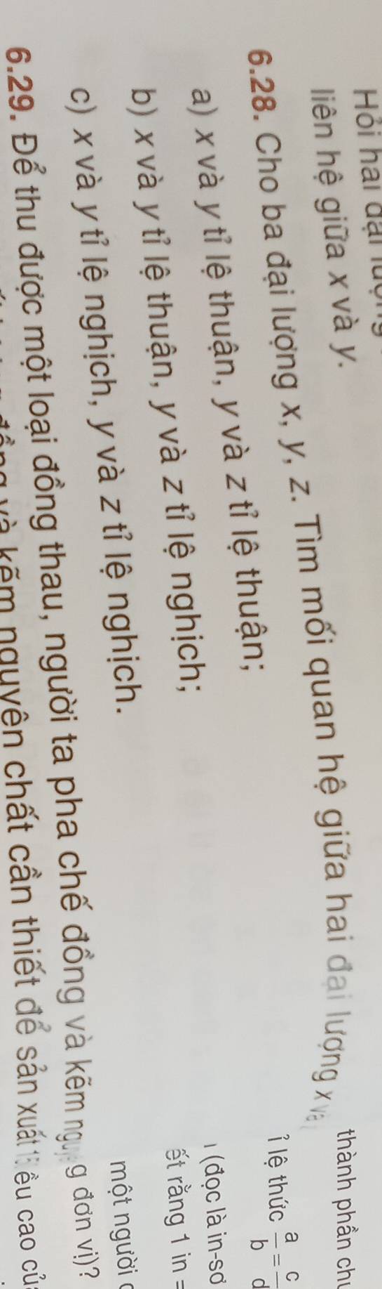 Hói hai đại luộ
liên hệ giữa x và y.
thành phần chú
6.28. Cho ba đại lượng x, y, z. Tìm mối quan hệ giữa hai đại lượng x và
ỉ lệ thức  a/b = c/d 
a) x và y tỉ lệ thuận, y và z tỉ lệ thuận;
(đọc là in-sơ
b) x và y tỉ lệ thuận, y và z tỉ lệ nghịch;
ết ng 1 in =
c) x và y tỉ lệ nghịch, y và z tỉ lệ nghịch.
một người c
6.29. Để thu được một loại đồng thau, người ta pha chế đồng và kẽm ng, g đơn vị)?
kễ kếm nguyện chất cần thiết để sản xuất 1i ều cao củ