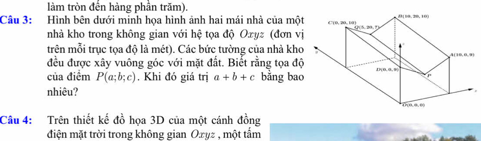 làm tròn đền hàng phần trăm).
Câu 3: Hình bên dưới minh họa hình ảnh hai mái nhà của một
nhà kho trong không gian với hệ tọa độ Oxyz (đơn vị
trên mỗi trục tọa độ là mét). Các bức tường của nhà kho
đều được xây vuông góc với mặt đất. Biết rằng tọa độ
của điểm P(a;b;c). Khi đó giá trị a+b+c bằng bao
nhiêu? 1
Câu 4: Trên thiết kế đồ họa 3D của một cánh đồng
điện mặt trời trong không gian Oxyz , một tấm