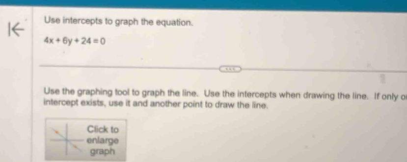 Use intercepts to graph the equation.
4x+6y+24=0
Use the graphing tool to graph the line. Use the intercepts when drawing the line. If only o 
intercept exists, use it and another point to draw the line. 
Click to 
enlarge 
graph