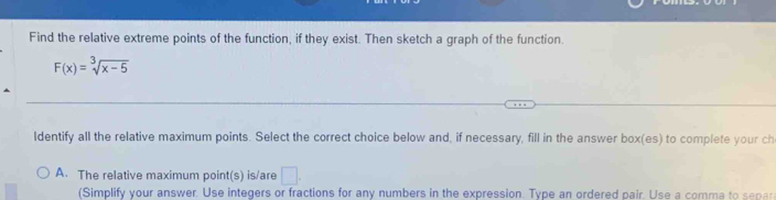 Find the relative extreme points of the function, if they exist. Then sketch a graph of the function.
F(x)=sqrt[3](x-5)
Identify all the relative maximum points. Select the correct choice below and, if necessary, fill in the answer box(es) to complete your ch
A. The relative maximum point(s) is/are □ . 
(Simplify your answer. Use integers or fractions for any numbers in the expression. Type an ordered pair. Use a comma to separ