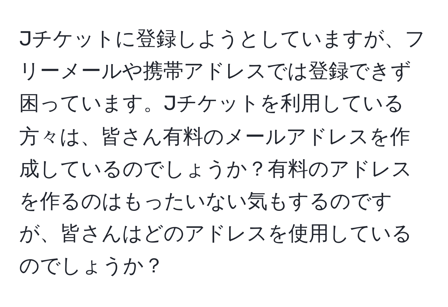 Jチケットに登録しようとしていますが、フリーメールや携帯アドレスでは登録できず困っています。Jチケットを利用している方々は、皆さん有料のメールアドレスを作成しているのでしょうか？有料のアドレスを作るのはもったいない気もするのですが、皆さんはどのアドレスを使用しているのでしょうか？