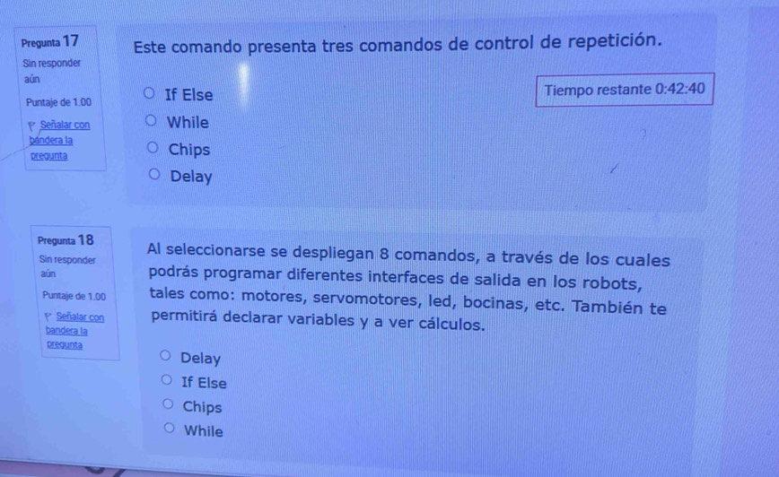 Pregunta 17 Este comando presenta tres comandos de control de repetición.
Sin responder
aún
Puntaje de 1.00 If Else Tiempo restante 0:42:40
Señalar con While
bándera la
pregunta Chips
Delay
Pregunta 18 Al seleccionarse se despliegan 8 comandos, a través de los cuales
Sin responder
aún podrás programar diferentes interfaces de salida en los robots,
Puntaje de 1.00 tales como: motores, servomotores, led, bocinas, etc. También te
1* Señalar con permitirá declarar variables y a ver cálculos.
bandera la
pregunta
Delay
If Else
Chips
While