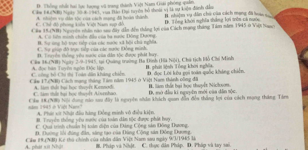 D. Thống nhất hai lực lượng vũ trang thành Việt Nam Giải phóng quân.
Cầu 14.(NB) Ngày 30-8-1945, vua Bào Đại tuyên bố thoái vị là sự kiện đánh dầu
A. nhiệm vụ dân tộc của cách mạng đã hoàn thành. B. nhiệm vụ dân chủ của cách mạng đã hoàn thên
C. Chế độ phong kiến Việt Nam sụp đồ. D. Tổng khởi nghĩa thắng lợi trên cả nước.
Cầu 15.(NB) Nguyên nhân nào sau đây dẫn đến thắng lợi của Cách mạng tháng Tám năm 1945 ở Việt Nam?
A. Cô liên minh chiến đầu của ba nước Đông Dương.
B. Sự ứng hộ trực tiếp của các nước xã hội chủ nghĩa.
C. Sự giúp đỡ trực tiếp của các nước Đồng mính.
D. Truyền thống yêu nước của dân tộc được phát huy.
Câu 16.(NB) Ngày 2-9-1945, tại Quảng trường Ba Đình (Hà Nội), Chủ tịch Hồ Chí Minh
A. đọc bản Tuyên ngôn Độc lập. B. phát lệnh Tổng khởi nghĩa.
C. công bố Chi thị Toàn dân kháng chiến. D. đọc Lời kêu gọi toàn quốc kháng chiến.
Câu 17.(NB) Cách mạng tháng Tâm năm 1945 ở Việt Nam thành công đã
A. làm thất bại học thuyết Kennodi. B. làm thất bại học thuyết Níchxơn.
C. làm thất bại học thuyết Aixenhao. D. mở đầu kỉ nguyên mới của dân tộc.
Cầu 18 (NB) Nội dung nào sau đây là nguyên nhân khách quan dẫn đến thắng lợi của cách mạng tháng Tám
năm 1945 ở Việt Nam?
A. Phát xít Nhật đầu hàng Đồng minh vô điều kiện.
B. Truyền thống yêu nước của toàn dân tộc được phát huy.
C. Quả trình chuẩn bị toàn diện của Đảng Cộng sản Đông Dương.
Đ. Đường lồi đúng đân, sáng tạo của Đảng Cộng sản Đông Dương.
Câu 19.(NB) Kẻ thủ chính của nhân dân Việt Nam sau ngày 9/3/1945 là
A. phát xít Nhật B. Pháp và Nhật. C. thực dân Pháp. D. Pháp và tay sai.