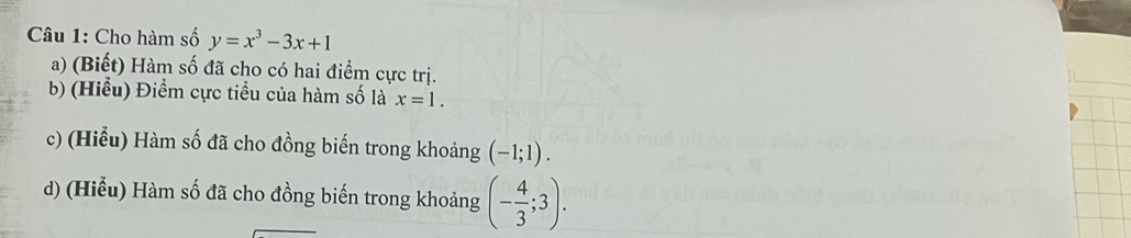 Cho hàm số y=x^3-3x+1
a) (Biết) Hàm số đã cho có hai điểm cực trị. 
b) (Hiểu) Điểm cực tiểu của hàm số là x=1. 
c) (Hiểu) Hàm số đã cho đồng biến trong khoảng (-1;1). 
d) (Hiểu) Hàm số đã cho đồng biến trong khoảng (- 4/3 ;3).