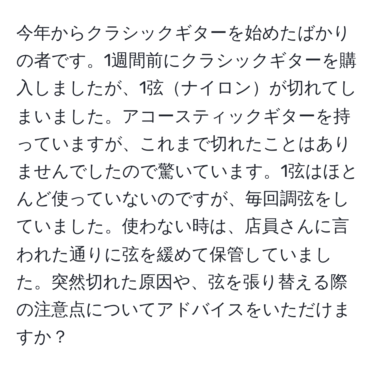 今年からクラシックギターを始めたばかりの者です。1週間前にクラシックギターを購入しましたが、1弦ナイロンが切れてしまいました。アコースティックギターを持っていますが、これまで切れたことはありませんでしたので驚いています。1弦はほとんど使っていないのですが、毎回調弦をしていました。使わない時は、店員さんに言われた通りに弦を緩めて保管していました。突然切れた原因や、弦を張り替える際の注意点についてアドバイスをいただけますか？