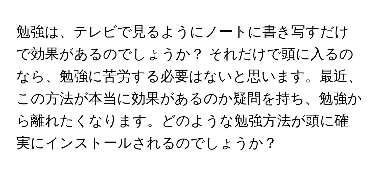 勉強は、テレビで見るようにノートに書き写すだけで効果があるのでしょうか？ それだけで頭に入るのなら、勉強に苦労する必要はないと思います。最近、この方法が本当に効果があるのか疑問を持ち、勉強から離れたくなります。どのような勉強方法が頭に確実にインストールされるのでしょうか？