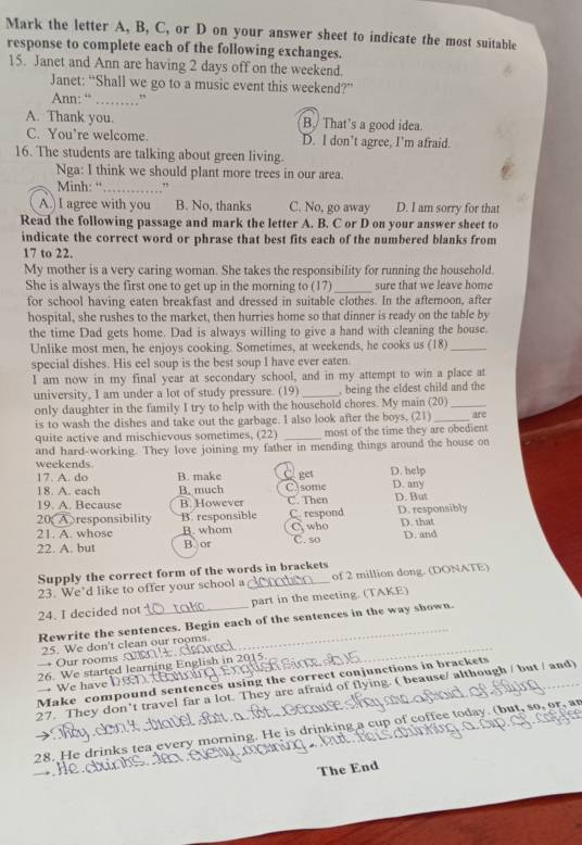 Mark the letter A, B, C, or D on your answer sheet to indicate the most suitable
response to complete each of the following exchanges.
15. Janet and Ann are having 2 days off on the weekend.
Janet: “Shall we go to a music event this weekend?”
Ann: “ ………”
A. Thank you. B./ That’s a good idea.
C. You’re welcome. D. I don’t agree, I'm afraid.
16. The students are talking about green living.
Nga: I think we should plant more trees in our area.
Minh: “_ "
A.) I agree with you B. No, thanks C. No, go away D. I am sorry for that
Read the following passage and mark the letter A. B. C or D on your answer sheet to
indicate the correct word or phrase that best fits each of the numbered blanks from
17 to 22.
My mother is a very caring woman. She takes the responsibility for running the household.
She is always the first one to get up in the morning to (17)_ sure that we leave home
for school having eaten breakfast and dressed in suitable clothes. In the afternoon, after
hospital, she rushes to the market, then hurries home so that dinner is ready on the table by
the time Dad gets home. Dad is always willing to give a hand with cleaning the house.
Unlike most men, he enjoys cooking. Sometimes, at weekends, he cooks us (18)_
special dishes. His eel soup is the best soup I have ever eaten.
I am now in my final year at secondary school, and in my attempt to win a place at
university, I am under a lot of study pressure. (19) _, being the eldest child and the
only daughter in the family I try to help with the household chores. My main (20)_
is to wash the dishes and take out the garbage. I also look after the boys, (21) _are
quite active and mischievous sometimes, (22) _most of the time they are obedient
and hard-working. They love joining my father in mending things around the house on
weekends
17. A. do B. make  get D. help
18. A. each B. much C)some D. any
19. A. Because B. However C. Then D. But
20A responsibility B. responsible C.respond D. responsibly D. that
21. A. whose B. whom C who
22. A. but B. or C. so D. and
Supply the correct form of the words in brackets
23. We’d like to offer your school a _of 2 million dong. (DONATE)
24. I decided not _part in the meeting. (TAKE)
Rewrite the sentences. Begin each of the sentences in the way shown.
25. We don't clean our rooms.
→ Our rooms 
26. We started learning English in 2015 → We have D n
Make compound sentences using the correct conjunctions in brackets
27. They don’t travel far a lot. They are afraid of flying. ( beause/ although / but / and)
28. He drinks tea every morning. He is drinking a cup of coffee today. (but, so, or, an
The End