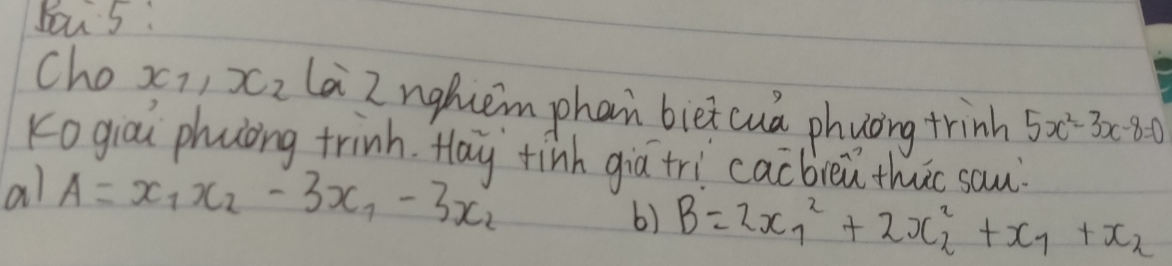 You 5: 
Cho x_1 x_2 la Z nghcem phan biet cua phuoing trinh 5x^2-3x-8=0
Kogiou phuong trinh. Hay tinh giātri cacbieǔ thuc sau 
al A=x_1x_2-3x_1-3x_2
6) B=2x^2_1+2x^2_2+x_1+x_2