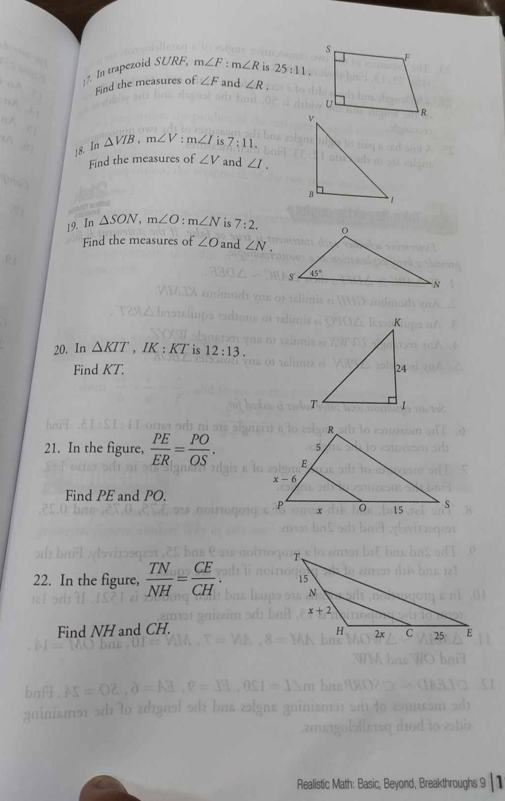 In trapezoid SURF, m∠ F:m∠ R
is 25:11.
Find the measures of ∠ F and ∠ R.
18. In △ VIB,m∠ V:m∠ I is 7:11.
Find the measures of ∠ V and ∠ I.
19. In △ SON,m∠ O:m∠ N is 7:2.
Find the measures of ∠ O and ∠ N.
20. In △ KIT,IK:KT is 12:13.
Find KT. 
21. In the figure,  PE/ER = PO/OS .
Find PE and PO.
22. In the figure,  TN/NH = CE/CH .
Find NH and CH. 
Realistic Math: Basic, Beyond, Breakthroughs 9 1