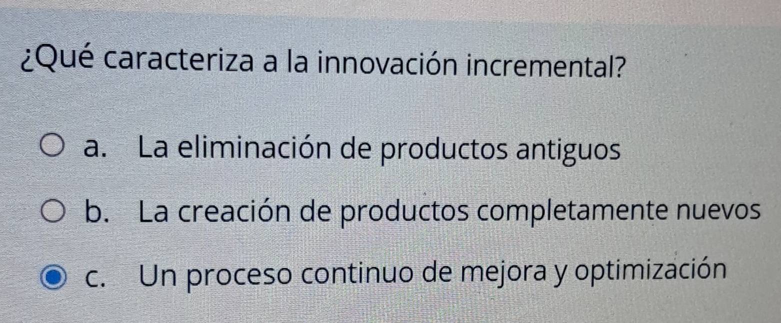 ¿Qué caracteriza a la innovación incremental?
a. La eliminación de productos antiguos
b. La creación de productos completamente nuevos
c. Un proceso continuo de mejora y optimización