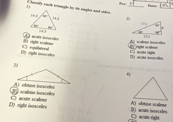 Per: _Date:
1)
_
Classify each triangle by its angles and sides.
2)
A  acute isosceles
B) right scalene
A) scalene isosceles
B) right scalene
C) equilateral C) acute right
D) right isosceles D) acute isosceles
3)
4)
B) scalene isosceles
C) acute scalene A) obtuse scalene
D) right isosceles B) acute isosceles
C) acute right