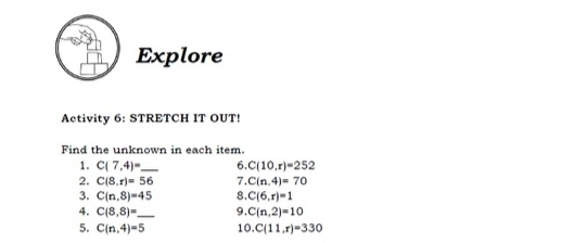 Explore 
Activity 6: STRETCH IT OUT! 
Find the unknown in each item. 
1. C(7,4)= _ 6. C(10,r)=252
2. C(8,r)=56 7. C(n,4)=70
3. C(n,8)=45 8. C(6,r)=1
4. C(8,8)= _ 9. C(n,2)=10
5. C(n,4)=5 10. C(11,r)=330