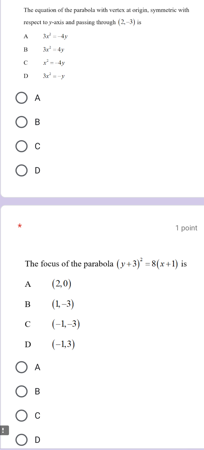 The equation of the parabola with vertex at origin, symmetric with
respect to y-axis and passing through (2,-3) is
A 3x^2=-4y
B 3x^2=4y
C x^2=-4y
D 3x^2=-y
A
B
C
D
*
1 point
The focus of the parabola (y+3)^2=8(x+1) is
A (2,0)
B (1,-3)
C (-1,-3)
D (-1,3)
A
B
C
!
D